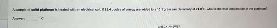 A sample of solid platinum is heated with an electrical coil. If 25.4 Joules of energy are added to a 10.1 gram sample initially at 21.0°C , what is the final temperature of the platinum? 
Answer: □°C
CHECK ANSWER