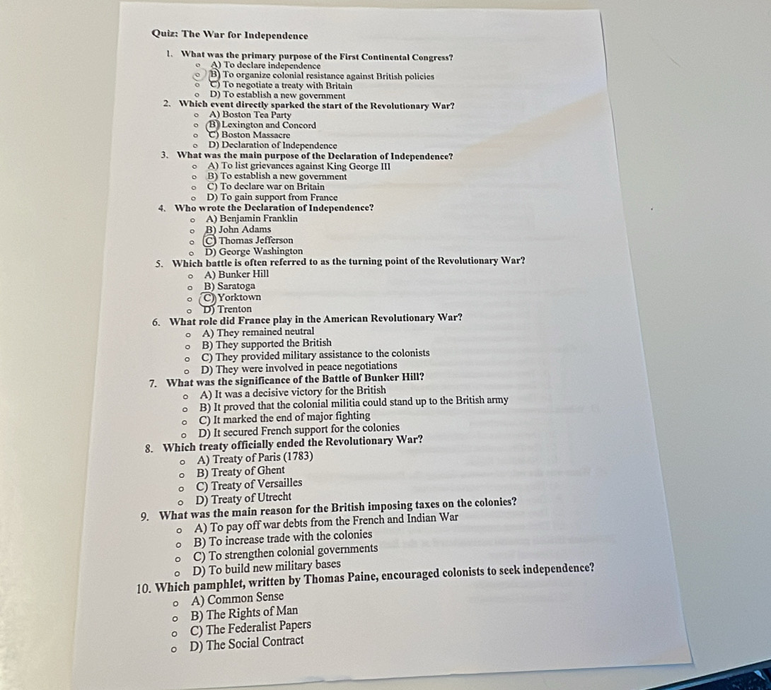 The War for Independence
1. What was the primary purpose of the First Continental Congress?
A) To declare independence
(B) To organize colonial resistance against British policies
) To negotiate a treaty with Britain
D) To establish a new government
2. Which event directly sparked the start of the Revolutionary War?
A) Boston Tea Party
B Lexington and Concord
C) Boston Massacre
D) Declaration of Independence
3. What was the main purpose of the Declaration of Independence?
A) To list grievances against King George III
B) To establish a new government
C) To declare war on Britain
D) To gain support from France
4. Who wrote the Declaration of Independence?
A) Benjamin Franklin
B) John Adams
Thomas Jefferson
D D) George Washington
5. Which battle is often referred to as the turning point of the Revolutionary War?
A) Bunker Hill
B) Saratoga
C) Yorktown
D) Trenton
6. What role did France play in the American Revolutionary War?
A) They remained neutral
B) They supported the British
C) They provided military assistance to the colonists
D) They were involved in peace negotiations
7. What was the significance of the Battle of Bunker Hill?
A) It was a decisive victory for the British
B) It proved that the colonial militia could stand up to the British army
C) It marked the end of major fighting
D) It secured French support for the colonies
8. Which treaty officially ended the Revolutionary War?
A) Treaty of Paris (1783)
B) Treaty of Ghent
C) Treaty of Versailles
D) Treaty of Utrecht
9. What was the main reason for the British imposing taxes on the colonies?
A) To pay off war debts from the French and Indian War
B) To increase trade with the colonies
C) To strengthen colonial governments
D) To build new military bases
10. Which pamphlet, written by Thomas Paine, encouraged colonists to seek independence?
A) Common Sense
B) The Rights of Man
C) The Federalist Papers
D) The Social Contract