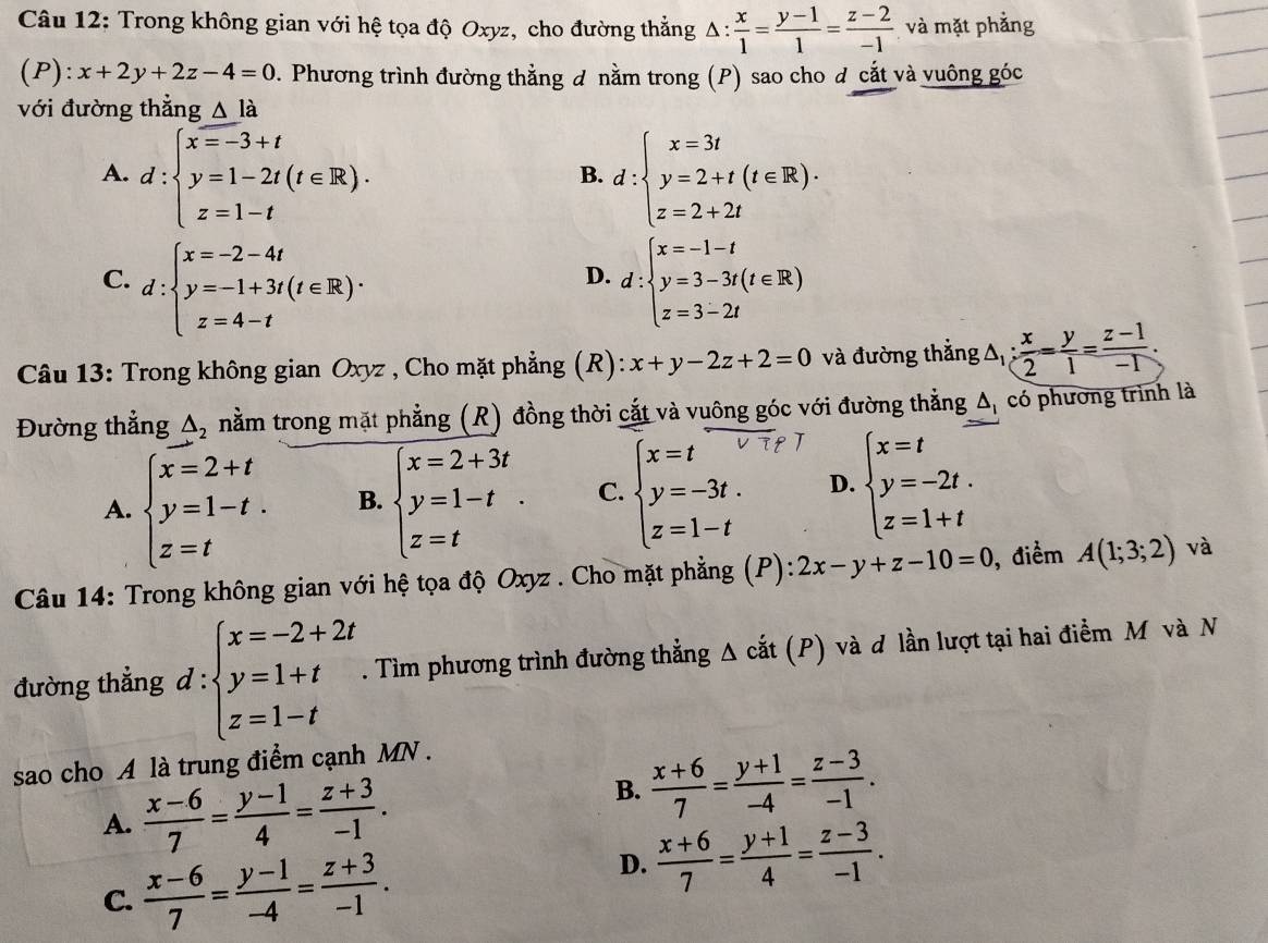 Trong không gian với hệ tọa độ Oxyz, cho đường thẳng Δ :  x/1 = (y-1)/1 = (z-2)/-1  và mặt phẳng
(P): x+2y+2z-4=0. Phương trình đường thằng đ nằm trong (P) sao cho đ cắt và vuông góc
với đường thẳng △ la
A. d:beginarrayl x=-3+t y=1-2t(t∈ R). z=1-tendarray. d:beginarrayl x=3t y=2+t(t∈ R). z=2+2tendarray.
B.
C. d:beginarrayl x=-2-4t y=-1+3t(t∈ R)·  z=4-tendarray. d:beginarrayl x=-1-t y=3-3t(t∈ R) z=3-2tendarray.
D.
Câu 13: Trong không gian Oxyz , Cho mặt phẳng (R): x+y-2z+2=0 và đường thẳng △ _1: x/2 = y/1 = (z-1)/-1 .
Đường thẳng △ _2 nằm trong mặt phẳng (R) đồng thời cắt và vuông góc với đường thẳng △ _1 có phương trình là
A. beginarrayl x=2+t y=1-t. z=tendarray. B. beginarrayl x=2+3t y=1-t z=tendarray. . C. beginarrayl x=t y=-3t. z=1-tendarray. D. beginarrayl x=t y=-2t. z=1+tendarray.
Câu 14: Trong không gian với hệ tọa độ Oxyz . Cho mặt phẳng (P): 2x-y+z-10=0 , điểm A(1;3;2) và
đường thẳng d:beginarrayl x=-2+2t y=1+t z=1-tendarray.. Tìm phương trình đường thẳng Δ cắt (P) và đ lần lượt tại hai điểm M và N
sao cho A là trung điểm cạnh MN .
A.  (x-6)/7 = (y-1)/4 = (z+3)/-1 .
B.  (x+6)/7 = (y+1)/-4 = (z-3)/-1 .
C.  (x-6)/7 = (y-1)/-4 = (z+3)/-1 .
D.  (x+6)/7 = (y+1)/4 = (z-3)/-1 .