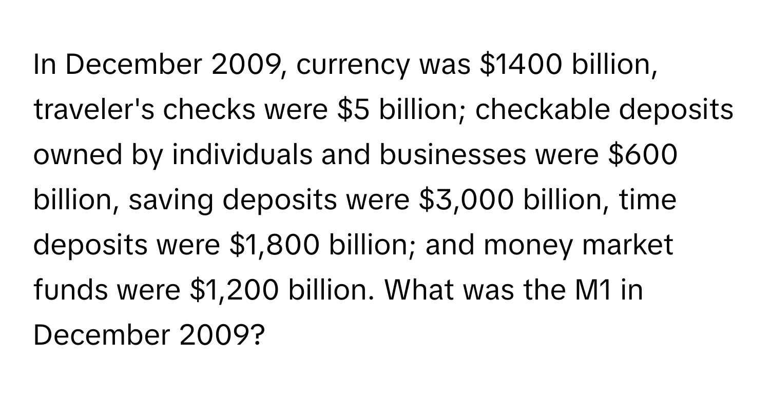 In December 2009, currency was $1400 billion, traveler's checks were $5 billion; checkable deposits owned by individuals and businesses were $600 billion, saving deposits were $3,000 billion, time deposits were $1,800 billion; and money market funds were $1,200 billion. What was the M1 in December 2009?