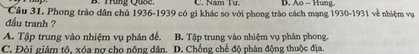 B. Trung Quốc. C. Nam Tư. D. Ao - Hung.
Câu 31. Phong trào dân chủ 1936-1939 có gì khác so với phong trào cách mạng 1930-1931 về nhiệm vụ
đấu tranh ?
A. Tập trung vào nhiệm vụ phản đế. B. Tập trung vào nhiệm vụ phản phong.
C. Đòi giảm tô, xóa nợ cho nông dân. D. Chống chế độ phản động thuộc địa.