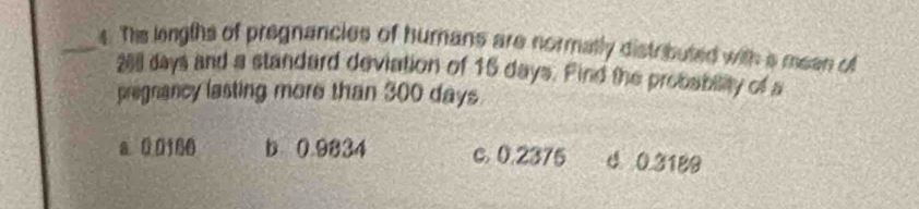 The lengths of pregnancies of humans are normatly distributed with s meen of
201 days and a standard deviation of 16 days. Find the probability of a
pregnancy lasting more than 300 days
a 00166 b 0.9334 c. 0.2375 d 0.3189