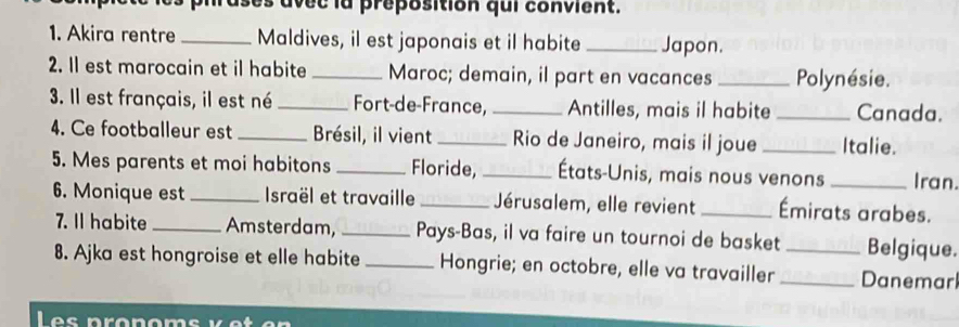 ases avec la preposition qui convient. 
1. Akira rentre _Maldives, il est japonais et il habite _Japon. 
2. Il est marocain et il habite _Maroc; demain, il part en vacances _Polynésie. 
3. Il est français, il est né _Fort-de-France, _Antilles, mais il habite _Canada. 
4. Ce footballeur est _Brésil, il vient _Rio de Janeiro, mais il joue _Italie. 
5. Mes parents et moi habitons _Floride, _États-Unis, mais nous venons _Iran. 
6. Monique est _ Israël et travaille _Jérusalem, elle revient _Émirats arabes. 
7. Il habite _Amsterdam, _Pays-Bas, il va faire un tournoi de basket Belgique. 
8. Ajka est hongroise et elle habite _Hongrie; en octobre, elle va travailler __Danemar