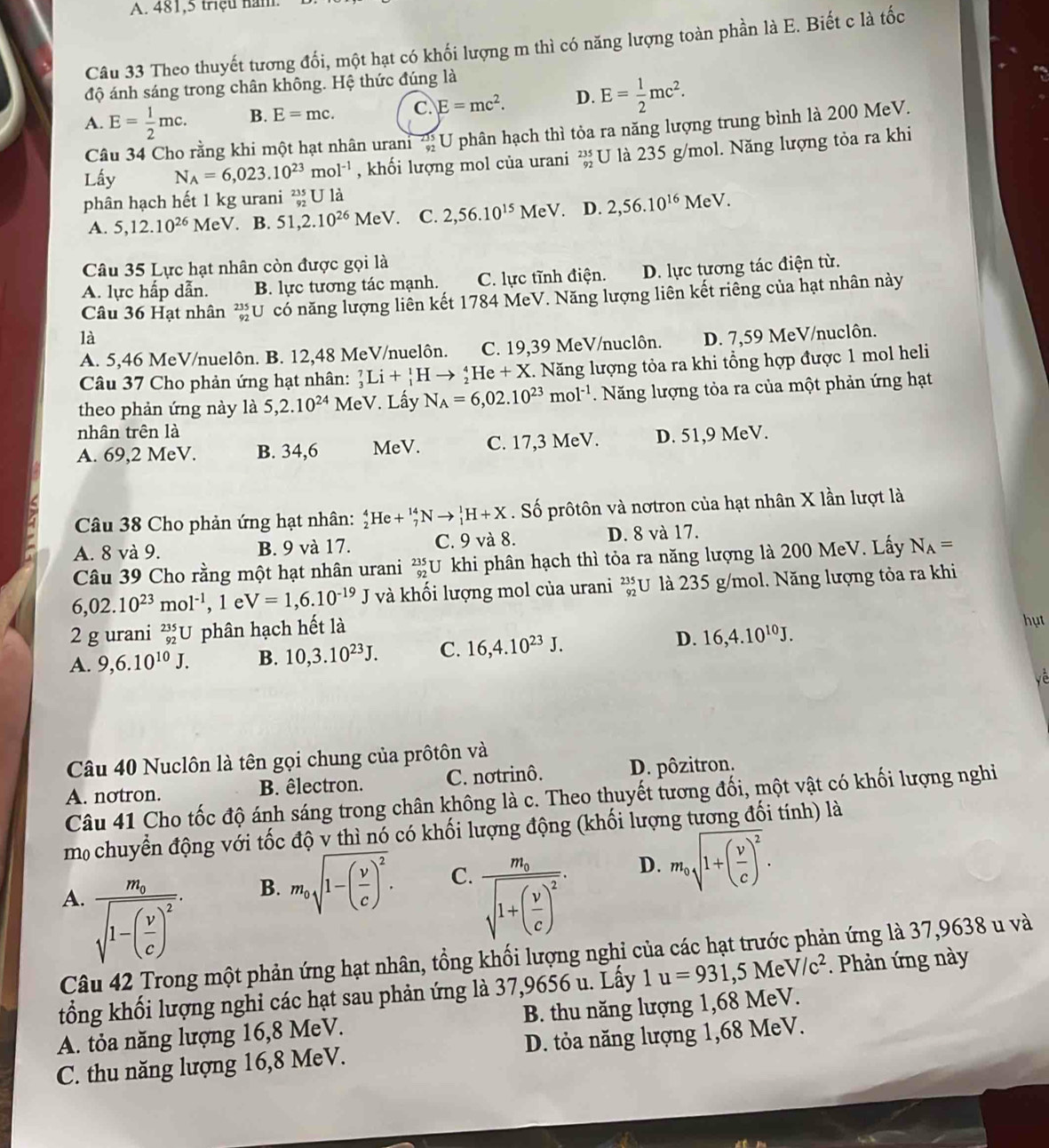 A. 481,5 triệu năm.
Câu 33 Theo thuyết tương đối, một hạt có khối lượng m thì có năng lượng toàn phần là E. Biết c là tốc
độ ánh sáng trong chân không. Hệ thức đúng là
A. E= 1/2 mc. B. E=mc. C. E=mc^2. D. E= 1/2 mc^2.
Câu 34 Cho rằng khi một hạt nhân urani beginarrayr 235 92endarray U phân hạch thì tỏa ra năng lượng trung bình là 200 MeV.
Lấy N_A=6,023.10^(23)mol^(-1) , khối lượng mol của urani beginarrayr 235 92endarray U là 235 g/mol. Năng lượng tỏa ra khi
phân hạch hết 1 kg urani _(92)^(235)Uldot a
A. 5,12.10^(26) MeV. B. 51,2.10^(26)MeV. C. 2,56.10^(15)MeV. D. 2,56.10^(16)MeV
Câu 35 Lực hạt nhân còn được gọi là
A. lực hấp dẫn. B. lực tương tác mạnh. C. lực tĩnh điện. D. lực tương tác điện từ.
Câu 36 Hạt nhân *U có năng lượng liên kết 1784 MeV. Năng lượng liên kết riêng của hạt nhân này
là D. 7,59 MeV/nuclôn.
A. 5,46 MeV/nuelôn. B. 12,48 MeV/nuelôn. C. 19,39 MeV/nuclôn.
Câu 37 Cho phản ứng hạt nhân: _3^(7Li+_1^1Hto _2^4He+X. Năng lượng tỏa ra khi tổng hợp được 1 mol heli
theo phản ứng này là 5,2.10^24) MeV. Lấy N_A=6,02.10^(23)mol^(-1).  Năng lượng tỏa ra của một phản ứng hạt
nhân trên là
A. 69,2 MeV. B. 34,6 MeV. C. 17,3 MeV. D. 51,9 MeV.
Câu 38 Cho phản ứng hạt nhân: _2^(4He+_7^(14)Nto _1^1H+X. Số prôtôn và nơtron của hạt nhân X lần lượt là
A. 8 và 9. B. 9 và 17. C. 9 và 8. D. 8 và 17.
Câu 39 Cho rằng một hạt nhân urani beginarray)r 235 92endarray U U khi phân hạch thì tỏa ra năng lượng là 200 MeV. Lấy N_A=
6,02.10^(23)mol^(-1), , le V=1,6.10^(-19)J và khối lượng mol của urani _(92)^(235)U là 235 g/mol. Năng lượng tỏa ra khi
2 g urani _(92)^(235)U phân hạch hết là
hụt
A. 9,6.10^(10)J. B. 10,3.10^(23)J. C. 16,4.10^(23)J. D. 16,4.10^(10)J.
về
Câu 40 Nuclôn là tên gọi chung của prôtôn và
A. notron. B. êlectron. C. notrinô. D. pôzitron.
Câu 41 Cho tốc độ ánh sáng trong chân không là c. Theo thuyết tương đối, một vật có khối lượng nghi
m chuyển động với tốc độ v thì nó có khối lượng động (khối lượng tương đối tính) là
B. m_0sqrt(1-(frac v)c)^2. C. D. m_0sqrt(1+(frac v)c)^2.
A. frac m_0sqrt(1-(frac v)c)^2. frac m_0sqrt(1+(frac v)c)^2.
Câu 42 Trong một phản ứng hạt nhân, tồng khối lượng nghi của các hạt trước phản ứng là 37,9638 u và
tổng khối lượng nghi các hạt sau phản ứng là 37,9656 u. Lấy 1u=931,5MeV/c^2. Phản ứng này
A. tỏa năng lượng 16,8 MeV. B. thu năng lượng 1,68 MeV.
C. thu năng lượng 16,8 MeV. D. tỏa năng lượng 1,68 MeV.