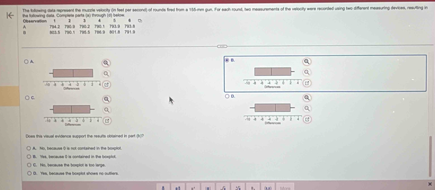 The following data represent the muzzle velocity (in feet per second) of rounds fired from a 155-mm gun. For each round, two measurements of the velocity were recorded using two different measuring devices, resulting in
the following data. Complete parts (a) through (d) below.
2 3 4 5 6
Observation 1 790.9 790.2 790.1 793.9 793.8
A 794.2
B 803.5 790.1 795.5 786.9 801.8 791.9
A.
③ B.

) C.
D.
a
z
C 
Does this visual evidence support the results obtained in part (b)'
A. No, because 0 is not contained in the boxplot.
B. Yes, because 0 is contained in the boxplot.
C. No, because the boxplot is too large.
D. Yes, because the boxplot shows no outliers.
x