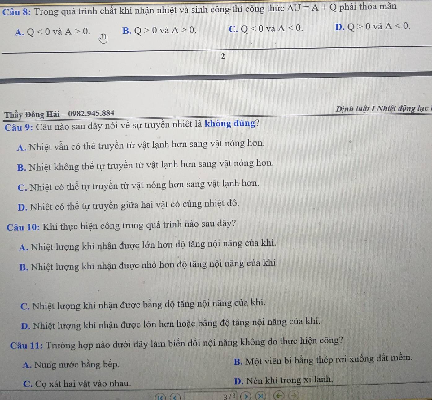 Trong quá trình chất khí nhận nhiệt và sinh công thì công thức △ U=A+Q phải thỏa mãn
A. Q<0</tex> và A>0. B. Q>0v A>0. C. Q<0</tex> và A<0</tex>. D. Q>0 và A<0</tex>. 
2
Thầy Đông Hải - 0982. 945.884 Định luật I Nhiệt động lực
Câu 9: Câu nào sau đây nói về sự truyền nhiệt là không đúng?
A. Nhiệt vẫn có thể truyền từ vật lạnh hơn sang vật nóng hơn.
B. Nhiệt không thể tự truyền từ vật lạnh hơn sang vật nóng hơn.
C. Nhiệt có thể tự truyền từ vật nóng hơn sang vật lạnh hơn.
D. Nhiệt có thể tự truyền giữa hai vật có cùng nhiệt độ.
Câu 10: Khí thực hiện công trong quá trình nào sau đây?
A. Nhiệt lượng khí nhận được lớn hơn độ tăng nội năng của khí.
B. Nhiệt lượng khí nhận được nhỏ hơn độ tăng nội năng của khí.
C. Nhiệt lượng khí nhận được bằng độ tăng nội năng của khí.
D. Nhiệt lượng khí nhận được lớn hơn hoặc bằng độ tăng nội năng của khí.
Câu 11: Trường hợp nào dưới đây làm biến đổi nội năng không do thực hiện công?
A. Nung nước bằng bếp. B. Một viên bi bằng thép rơi xuống đất mềm.
C. Cọ xát hai vật vào nhau. D. Nén khí trong xi lanh.