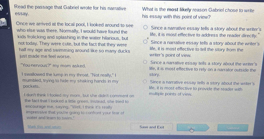 Read the passage that Gabriel wrote for his narrative What is the most likely reason Gabriel chose to write
essay. his essay with this point of view?
be Once we arrived at the local pool, I looked around to see Since a narrative essay tells a story about the writer's
who else was there. Normally, I would have found the life, it is most effective to address the reader directly.
kids frolicking and splashing in the water hilarious, but
Since a narrative essay tells a story about the writer's
not today. They were cute, but the fact that they were life, it is most effective to tell the story from the
half my age and swimming around like so many ducks writer's point of view.
just made me feel worse.
Since a narrative essay tells a story about the writer's
"You nervous?" my mom asked. life, it is most effective to rely on a narrator outside the
I swallowed the lump in my throat. "Not really," I
story.
mumbled, trying to hide my shaking hands in my Since a narrative essay tells a story about the writer's
pockets. life, it is most effective to provide the reader with
I don't think I fooled my mom, but she didn't comment on multiple points of view.
the fact that I looked a little green. Instead, she tried to
encourage me, saying, "Well, I think it's really
impressive that you're going to confront your fear of
water and learn to swim."
Mark this and retur Save and Exit Submit