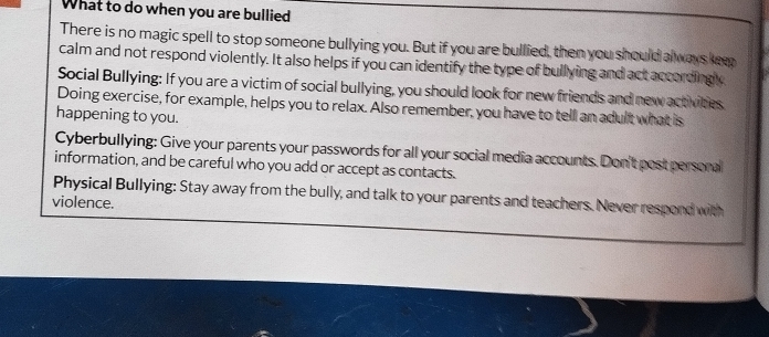 What to do when you are bullied 
There is no magic spell to stop someone bullying you. But if you are bullied, then you should always kee 
calm and not respond violently. It also helps if you can identify the type of bullying and act accordingly 
Social Bullying: If you are a victim of social bullying, you should look for new friends and new activities 
Doing exercise, for example, helps you to relax. Also remember, you have to tell an adult what is 
happening to you. 
Cyberbullying: Give your parents your passwords for all your social media accounts. Don't post persoral 
information, and be careful who you add or accept as contacts. 
Physical Bullying: Stay away from the bully, and talk to your parents and teachers. Never respord with 
violence.