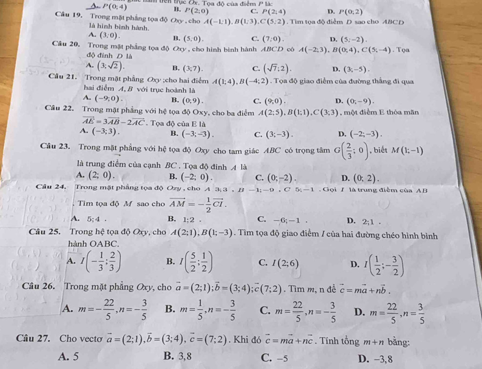 A. P(0;4) năm trên trục Ox. Tọa độ của điểm Pla:
B. P(2;0) C. P(2;4) D. P(0;2)
Câu 19. Trong mặt phẳng tọa độ Oxy , cho A(-1;1),B(1;3),C(5;2). Tìm tọa độ điểm D sao cho ABCD
là hình bình hành D. (5;-2).
A. (3;0).
B. (5;0). C. (7:0).
Câu 20. Trong mặt phẳng tọa độ Oxy , cho hình bình hành ABCD có A(-2;3),B(0;4),C(5;-4). Tọa
độ đinh D là
A. (3;sqrt(2)). B. (3;7). C. (sqrt(7);2). D. (3;-5).
Câu 21. Trong mặt phẳng Oxy ;cho hai điểm A(1;4),B(-4;2). Tọa độ giao điểm của đường thắng đi qua
hai điểm A, B với trục hoành là
A. (-9;0). B. (0;9). C. (9;0). D. (0;-9).
Câu 22. Trong mặt phẳng với hệ tọa độ Oxy, cho ba điểm A(2;5),B(1;1),C(3;3) , một điểm E thỏa mãn
vector AE=3vector AB-2vector AC Tọa độ của E là
A. (-3;3). B. (-3;-3). C. (3;-3). D. (-2;-3).
Câu 23. Trong mặt phẳng với hệ tọa độ Oxy cho tam giác ABC có trọng tâm G( 2/3 ;0) , biết M(1;-1)
là trung điểm của cạnh BC . Tọa độ đỉnh A là
A. (2;0). B. (-2;0). C. (0;-2). D. (0;2).
Cầu 24. Trong mặt phẳng tọa độ Oxy , cho A 3; 3 , ,B-1;-9,C 5 -1 Gọi / là trung điểm của AB
Tìm tọa độ M sao cho vector AM=- 1/2 vector CI.
A. 5;4 . B. 1;2. C. -6;-1 . D. 2;1
Câu 25. Trong hệ tọa độ Oxy, cho A(2;1),B(1;-3). Tìm tọa độ giao điểm / của hai đường chéo hình bình
hành OABC.
A. I(- 1/3 ; 2/3 ) B. I( 5/2 ; 1/2 ) C. I(2;6) D. I( 1/2 ;- 3/2 )
Câu 26. Trong mặt phẳng Oxy, cho vector a=(2;1);vector b=(3;4);vector c(7;2). Tìm m, n đề vector c=mvector a+nvector b.
A. m=- 22/5 ,n=- 3/5  B. m= 1/5 ,n=- 3/5  C. m= 22/5 ,n=- 3/5  D. m= 22/5 ,n= 3/5 
Câu 27. Cho vectơ vector a=(2;1),vector b=(3;4),vector c=(7;2). Khi đó vector c=mvector a+nvector c. Tính tổng m+n bằng:
A. 5 B. 3,8 C. -5 D. −3, 8