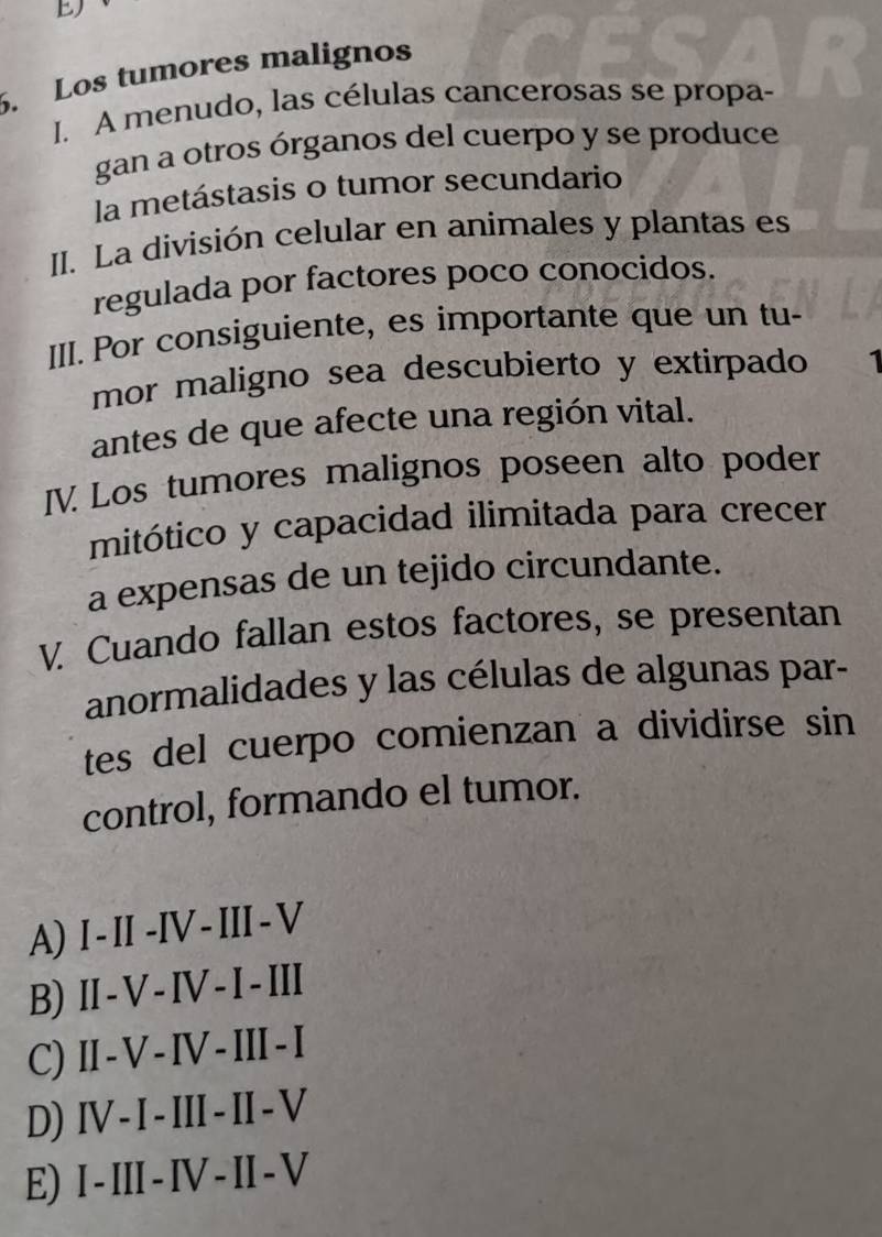 Los tumores malignos
I. A menudo, las células cancerosas se propa-
gan a otros órganos del cuerpo y se produce
la metástasis o tumor secundario
II. La división celular en animales y plantas es
regulada por factores poco conocidos.
III. Por consiguiente, es importante que un tu-
mor maligno sea descubierto y extirpado 1
antes de que afecte una región vital.
IV. Los tumores malignos poseen alto poder
mitótico y capacidad ilimitada para crecer
a expensas de un tejido circundante.
V. Cuando fallan estos factores, se presentan
anormalidades y las células de algunas par-
tes del cuerpo comienzan a dividirse sin
control, formando el tumor.
A) I - II -IV - III -V
B) II -V -IV-I-III
C) II- V - IV - III-I
D) I- I- III - I - V
E) I -III - IV -II- V