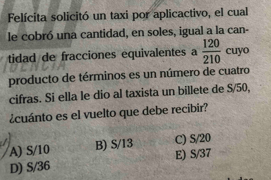 Felícita solicitó un taxi por aplicactivo, el cual
le cobró una cantidad, en soles, igual a la can-
tidad de fracciones equivalentes a  120/210  cuyo
producto de términos es un número de cuatro
cifras. Si ella le dio al taxista un billete de S/50,
¿cuánto es el vuelto que debe recibir?
A) S/10 B) S/13
C) S/20
E) S/37
D) S/36