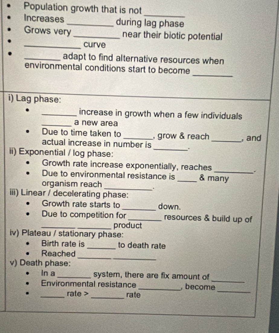 Population growth that is not 
_ 
Increases _during lag phase 
Grows very _near their biotic potential 
_curve 
_adapt to find alternative resources when 
_ 
environmental conditions start to become 
i) Lag phase: 
_increase in growth when a few individuals 
_a new area 
Due to time taken to 
_, grow & reach _, and 
actual increase in number is 
_. 
ii) Exponential / log phase: 
Growth rate increase exponentially, reaches 
Due to environmental resistance is _& many 
organism reach 
_ 
. 
iii) Linear / decelerating phase: 
Growth rate starts to _down. 
_ 
Due to competition for_ resources & build up of 
_product 
iv) Plateau / stationary phase: 
Birth rate is _to death rate 
Reached 
v) Death phase: 
_ 
_ 
In a _system, there are fix amount of 
Environmental resistance _, become 
_rate > _rate 
_