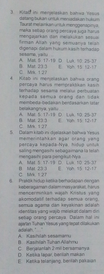 Kitab ini menjelaskan bahwa Yesus
datang bukan untuk meniadakan hukum
Taurat melainkan untuk menggenapinya.
maka setiap orang percaya juga harus
mengajarkan dan melakukan sesuai
firman Allah yang semuanya telah
digenapi dalam hukum kasih terhadap
sesama, yaitu . ..
A. Mat. 5:17-19 D. Luk. 10:25-37
B. Mat. 23.3 E. Yoh. 15:12-17
C. Mrk. 1.27
4. Kitab ini menjelaskan bahwa orang
percaya harus mempraktikan kasih 
terhadap sesama melaluı perbuatan
kepada semua orang dan tidak 
membeda-bedakan berdasarkan latan
belakangnya, yaitu , . .
A. Mat. 5:17-19 D. Luk. 10:25-37
B. Mat. 23:3 E. Yoh. 15:12-17
C. Mrk. 1:27
5. Dalam kitab ini dijelaskan bahwa Yesus
memerintahkan agar orang yang 
percaya kepada-Nya, hidup untuk
saling mengasihi sebagaimana la telah
mengasihi para pengikut-Nya ...
A. Mat. 5:17-19 D、 Luk. 10:25-37
B. Mat. 23:3 E. Yoh. 15:12-17
C. Mrk. 1:27
6. Praktik hidup ketika berhadapan dengan
keberagaman dalam masyarakat, harus
mencerminkan wajah Kristus yang
akomodatif terhadap semua orang,
semua agama dan keyakinan adalah
identitas yang wajib melekat dalam diri
setiap orang percaya. Dalam hal ini
ajaran Tuhan Yesus yang tepat dilakukan
adalah, "...."
A. Kasihilah sesamamu
B. Kasihilah Tuhan Allahmu
C. Berjalanlah 2 mil bersamanya
D. Ketika lapar, berilah makan
E. Ketika telanjang, berilah pakaian