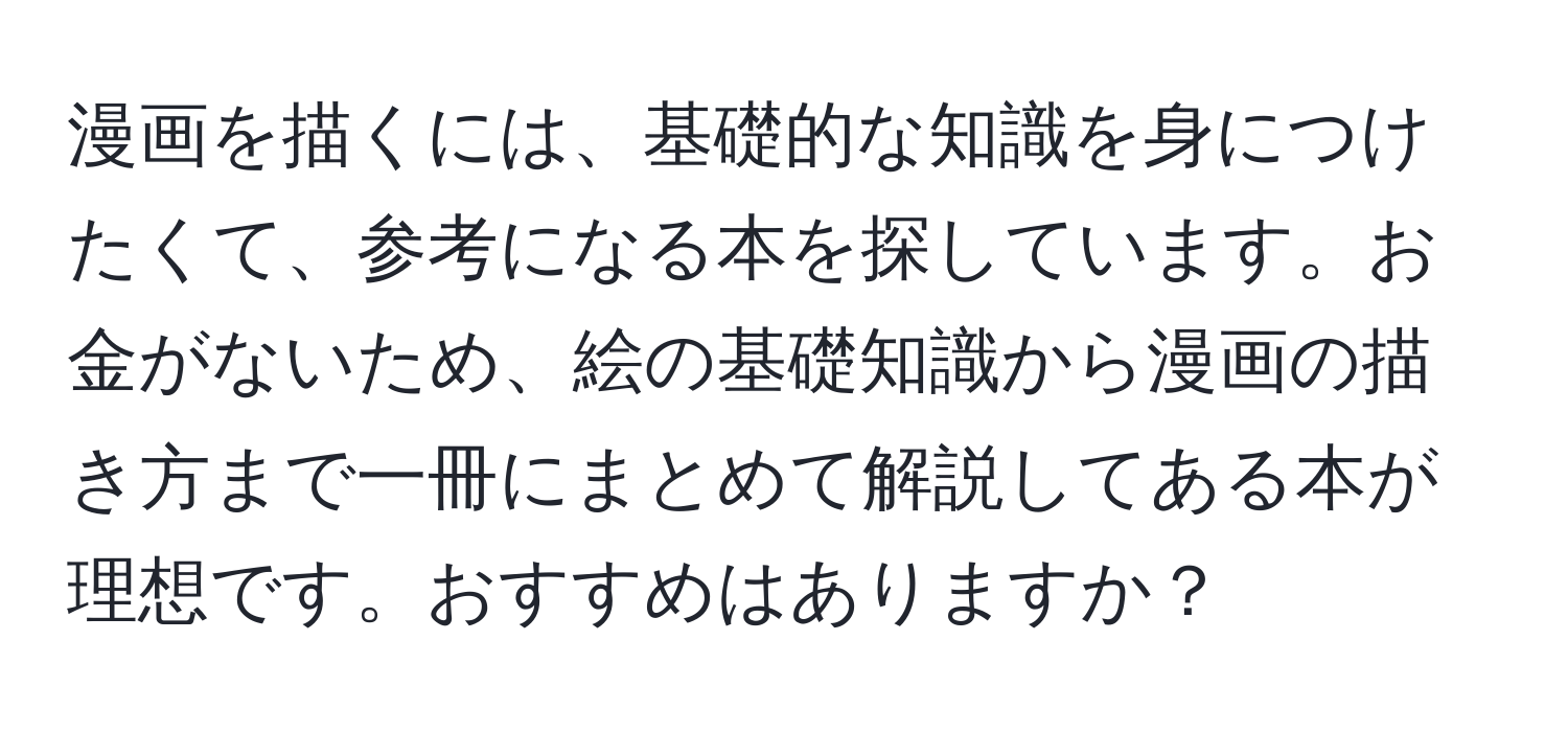 漫画を描くには、基礎的な知識を身につけたくて、参考になる本を探しています。お金がないため、絵の基礎知識から漫画の描き方まで一冊にまとめて解説してある本が理想です。おすすめはありますか？