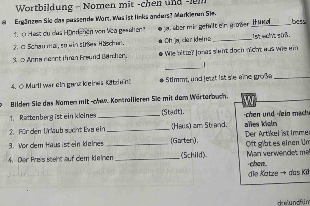 Wortbildung - Nomen mit -chen und -lell 
a Ergänzen Sie das passende Wort. Was ist links anders? Markieren Sie. 
1. 0 Hast du das Hündchen von Vea gesehen? Ja, aber mir gefällt ein großer_ 
besse 
2. O Schau mal, so ein süßes Häschen. Oh ja, der kleine _ist echt süß. 
3. O Anna nennt ihren Freund Bärchen. Wie bitte? Jonas sieht doch nicht aus wie ein 
_ 
1 
4. ○ Murli war ein ganz kleines Kätzlein! Stimmt, und jetzt ist sie eine große_ 
Bilden Sie das Nomen mit -chen. Kontrollieren Sie mit dem Wörterbuch. 
1. Rattenberg ist ein kleines _(Stadt). 
chen und -lein mach 
2. Für den Urlaub sucht Eva ein _(Haus) am Strand. alles klein 
Der Artikel ist immer 
3. Vor dem Haus ist ein kleines _(Garten). 
Oft gibt es einen Um 
(Schild). 
4. Der Preis steht auf dem kleinen _Man verwendet me 
-chen. 
die Katze → das Kä 
dreiundfün