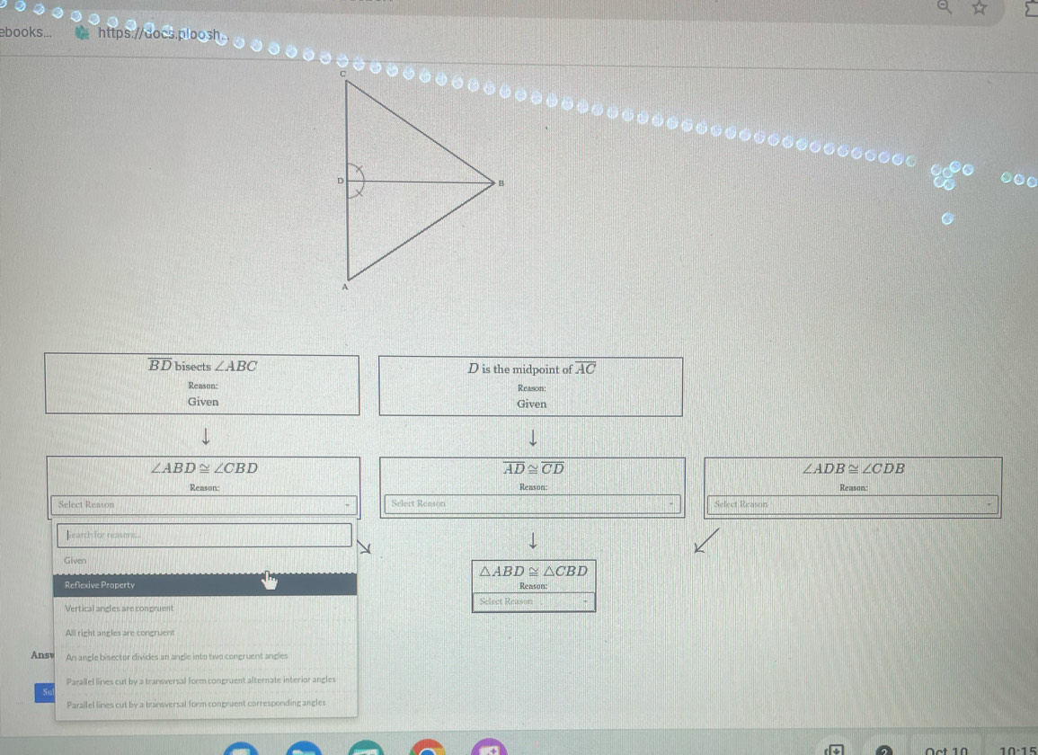 books... https://docs.ploosh
0●
overline BD bisects ∠ ABC D is the midpoint of overline AC
Reason: Reason:
Given Given
∠ ABD≌ ∠ CBD
overline AD≌ overline CD
∠ ADB≌ ∠ CDB
Reason: Reason: Reason:
Select Reason Selert Reason Select Reason
Gearch for reasens..
Given
△ ABD≌ △ CBD
Reflexive Property Reason:
Select Reason
All right angles are congruent
Ansv An anele bisector divides an andle into two congruent ancles
Parallel lines cut by a transversal form congruent alternate interior angles
Parallel lines cut by a transversal form congruent corresponding angles
10:15