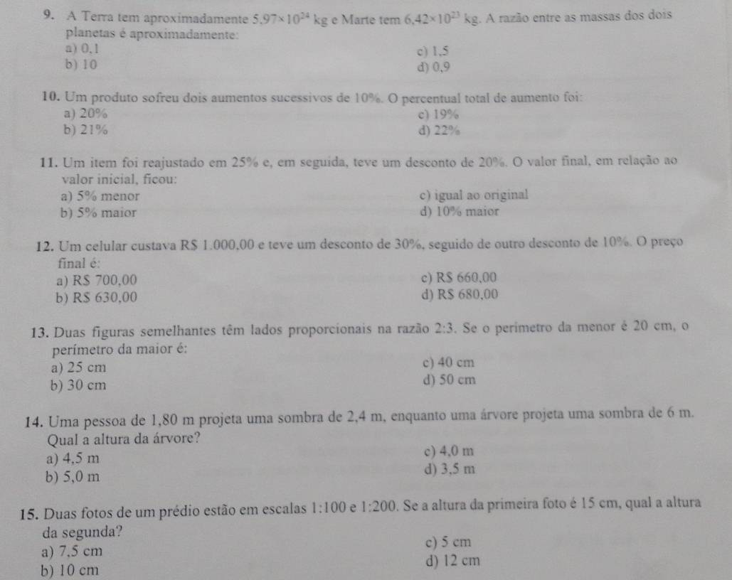 A Terra tem aproximadamente 5.97* 10^(24)kg e Marte tem 6.42* 10^(23)kg. A razão entre as massas dos dois
planetas é aproximadamente:
a) 0,1 c) 1,5
b) 10 d) 0,9
10. Um produto sofreu dois aumentos sucessivos de 10%. O percentual total de aumento foi:
a) 20% c) 19%
b) 21% d) 22%
11. Um item foi reajustado em 25% e, em seguída, teve um desconto de 20%. O valor final, em relação ao
valor inicial, ficou:
a) 5% menor c) igual ao original
b) 5% maior d) 10% maior
12. Um celular custava R$ 1.000,00 e teve um desconto de 30%, seguido de outro desconto de 10%. O preço
final é:
a) R$ 700,00 c) R$ 660,00
b) R$ 630,00 d) R$ 680,00
13. Duas figuras semelhantes têm lados proporcionais na razão 2:3. Se o perimetro da menor é 20 cm, o
perímetro da maior é:
a) 25 cm
c) 40 cm
b) 30 cm d) 50 cm
14. Uma pessoa de 1,80 m projeta uma sombra de 2,4 m, enquanto uma árvore projeta uma sombra de 6 m.
Qual a altura da árvore?
a) 4,5 m
c) 4,0 m
b) 5,0 m d) 3,5 m
15. Duas fotos de um prédio estão em escalas 1:100 e 1:200. Se a altura da primeira foto é 15 cm, qual a altura
da segunda?
c) 5 cm
a) 7.5 cm
b) 10 cm
d) 12 cm