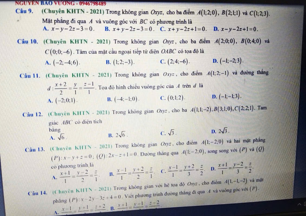 NGUYEN BAO VƯơNG - 0946798489
Câu 9. (Chuyên KHTN - 2021) Trong không gian Oxyz, cho ba điểm A(1;2;0),B(2;1;1) và C(1;2;3).
Mặt phẳng đi qua A và vuông góc với BC có phương trình là
A. x-y-2z-3=0. B. x+y-2z-3=0 C. x+y-2z+1=0. D. x-y-2z+1=0.
Câu 10. (Chuyên KHTN - 2021) Trong không gian Oxyz, cho ba điểm A(2;0;0),B(0;4;0) và
C(0;0;-6). Tâm của mặt cầu ngoại tiếp tứ diện OABC có tọa độ là
A. (-2;-4;6). B. (1;2;-3). C. (2;4;-6). D. (-1;-2;3).
Câu 11. (Chuyên KHTN - 202 1) Trong không gian Oxyz , cho điểm A(1;2;-1) và đường thắng
d :  (x+2)/2 = y/1 = (z-1)/1 . Tọa độ hình chiếu vuông góc của A trên đ là
A. (-2;0;1). B. (-4;-1;0). C. (0;1;2). D. (-1;-1;3).
Câu 12. (Chuyên KHTN - 2021) Trong không gian Oxyz , cho ba A(1;1;-2),B(3;1;0),C(2;2;1). Tam
giác ABC có diện tích
bǎng 2sqrt(3).
A. sqrt(6). 2sqrt(6). C. sqrt(3). D.
B.
Câu 13. (Chuyên KHTN - 2021) Trong không gian Oxyz , cho điêm A(1;-2;0) và hai mặt phẳng
( P ):x-y+z=0;(Q): 2x-z+1=0 Đường thăng qua A(1;-2;0) , song song với (P) và (Q)
có phương trình là
A.  (x+1)/1 = (y-2)/2 = z/1  B.  (x-1)/1 = (y+2)/2 = z/1 . C.  (x-1)/1 = (y+2)/3 = z/2 . D.  (x+1)/1 = (y-2)/3 = z/2 .
Câu 14. (Chuyên KHTN - 2021) Trong không gian với hệ tọa độ Oxyz, cho điểm A(1,-1,-2) và mặt
phāng (P):x-2y-3z+4=0 Việt phương trình đường thăng đi qua A và vuông góc với (P).
A. frac x-1=frac y+1=frac z+2 B. frac x+1=frac y-1=frac z+2.