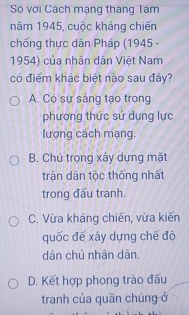 So với Cách mạng tháng Tám
năm 1945, cuộc kháng chiến
chống thực dân Pháp (1945 -
1954) của nhân dân Việt Nam
có điểm khác biệt nào sau đây?
A. Có sự sáng tạo trong
phương thức sử dụng lực
lượng cách mạng.
B. Chú trọng xây dựng mặt
trận dân tộc thống nhất
trong đấu tranh.
C. Vừa kháng chiến, vừa kiến
quốc để xây dựng chế độ
dân chủ nhân dân.
D. Kết hợp phong trào đấu
tranh của quần chúng ở