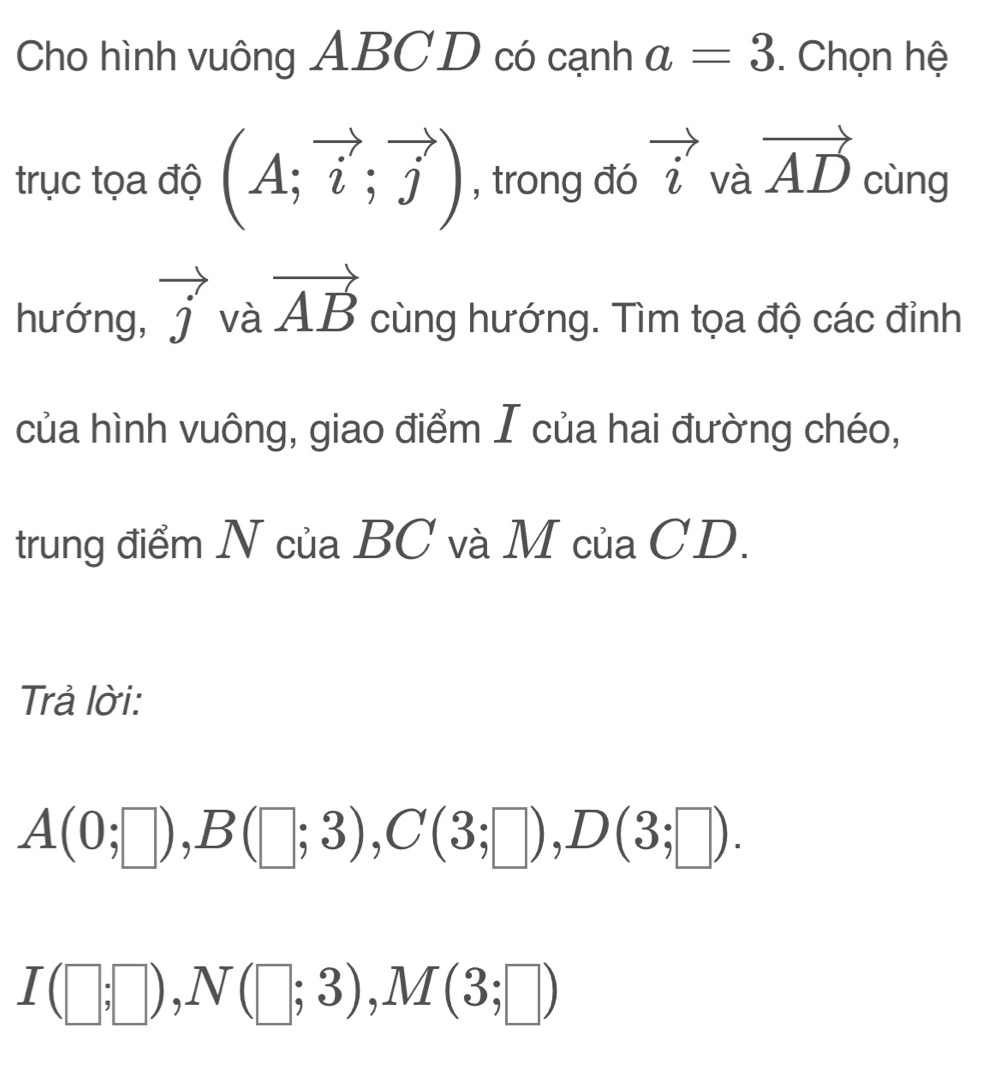 Cho hình vuông ABC D có cạnh a=3. Chọn hệ 
trục tọa độ (A;vector i;vector j) , trong đó vector i và vector AD cùng 
hướng, vector j và vector AB cùng hướng. Tìm tọa độ các đỉnh 
của hình vuông, giao điểm I của hai đường chéo, 
trung điểm N của BC và M của CD. 
Trả lời:
A(0;□ ), B(□ ;3), C(3;□ ), D(3;□ ).
I(□ ;□ ), N(□ ;3), M(3;□ )