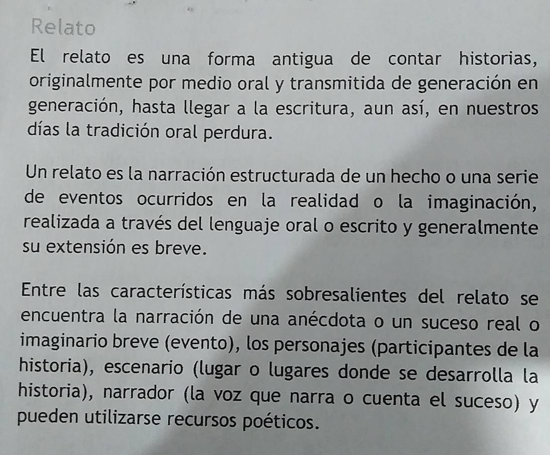 Relato 
El relato es una forma antigua de contar historias, 
originalmente por medio oral y transmitida de generación en 
generación, hasta llegar a la escritura, aun así, en nuestros 
días la tradición oral perdura. 
Un relato es la narración estructurada de un hecho o una serie 
de eventos ocurridos en la realidad o la imaginación, 
realizada a través del lenguaje oral o escrito y generalmente 
su extensión es breve. 
Entre las características más sobresalientes del relato se 
encuentra la narración de una anécdota o un suceso real o 
imaginario breve (evento), los personajes (participantes de la 
historia), escenario (lugar o lugares donde se desarrolla la 
historia), narrador (la voz que narra o cuenta el suceso) y 
pueden utilizarse recursos poéticos.