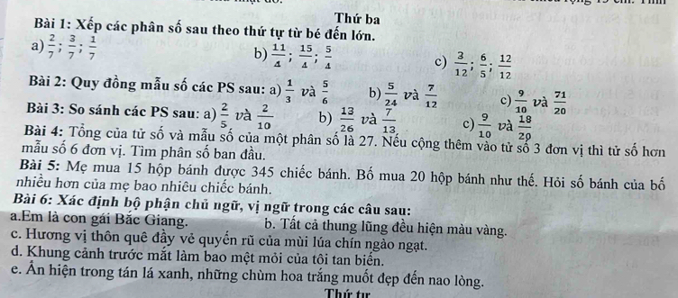 Thứ ba 
Bài 1: Xếp các phân số sau theo thứ tự từ bé đến lớn. 
a)  2/7 ;  3/7 ;  1/7  b)  11/4 ;  15/4 ;  5/4  c)  3/12 ;  6/5 ;  12/12 
Bài 2: Quy đồng mẫu số các PS sau: a)  1/3  và  5/6  b)  5/24  và  7/12  c)  9/10  và  71/20 
Bài 3: So sánh các PS sau: a)  2/5  và  2/10  b)  13/26  và  7/13  c)  9/10  và  18/29 
Bài 4: Tổng của tử số và mẫu số của một phân số là 27. Nếu cộng thêm vào tử số 3 đơn vị thì tử số hơn 
mẫu số 6 đơn vị. Tìm phân số ban đầu. 
Bài 5: Mẹ mua 15 hộp bánh được 345 chiếc bánh. Bố mua 20 hộp bánh như thế. Hỏi số bánh của bố 
nhiều hơn của mẹ bao nhiêu chiếc bánh. 
Bài 6: Xác định bộ phận chủ ngữ, vị ngữ trong các câu sau: 
a.Em là con gái Bắc Giang. b. Tất cả thung lũng đều hiện màu vàng. 
c. Hương vị thôn quê đầy vẻ quyển rũ của mùi lúa chín ngào ngạt. 
d. Khung cảnh trước mắt làm bao một mỏi của tôi tan biển. 
e. Ấn hiện trong tán lá xanh, những chùm hoa trắng muốt đẹp đến nao lòng. 
Thứ tư