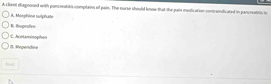 A client diagnosed with pancreatitis complains of pain. The nurse should know that the pain medication contraindicated in pancreatitis is:
A. Morphine sulphate
B. Ibuprofen
C. Acetaminophen
D. Meperidine
Next