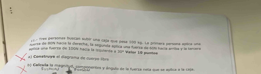 11- Tres personas buscan subír una caja que pesa 100 kg. La primera persona apílica una 
fuerza de 80N hacía la derecha, la segunda aplica una fuerza de 601 hacía arriba y la tercera 
aplica una fuerza de 100N hacía la izquierda a 30° Valor 10 puntos 
a) Construye el diagrama de cuerpo libre 
b) Calcula la magnitud, componentes y ángulo de la fuerza neta que se aplica a la caja.