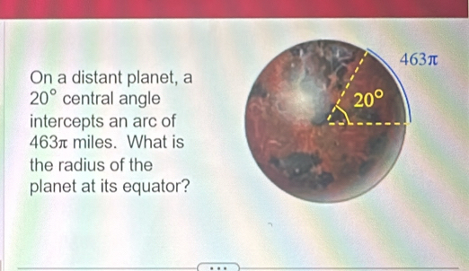 On a distant planet, a
20° central angle
intercepts an arc of
463π miles. What is
the radius of the
planet at its equator?