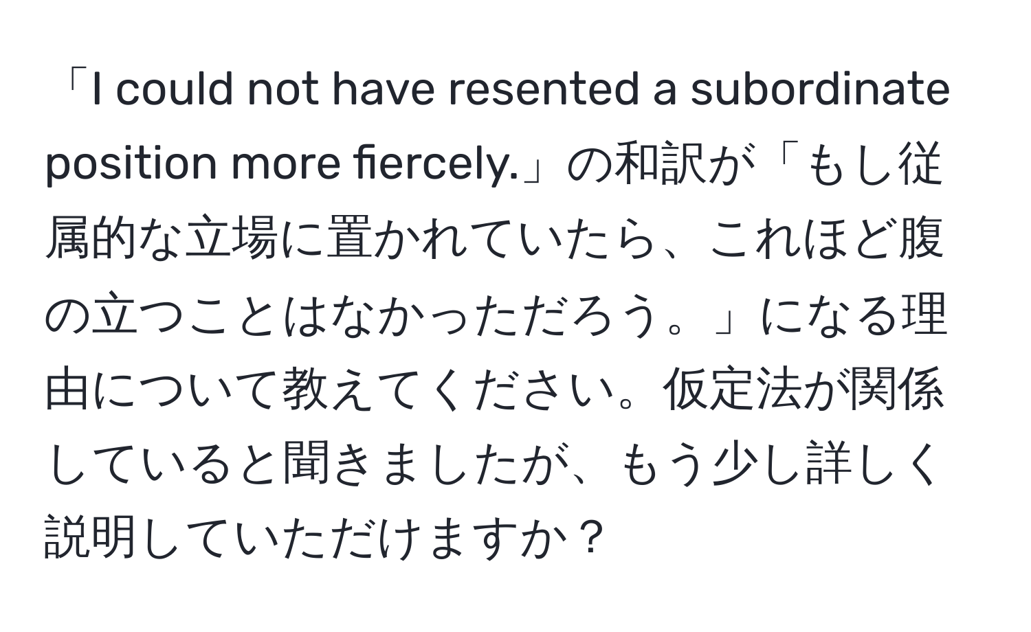 「I could not have resented a subordinate position more fiercely.」の和訳が「もし従属的な立場に置かれていたら、これほど腹の立つことはなかっただろう。」になる理由について教えてください。仮定法が関係していると聞きましたが、もう少し詳しく説明していただけますか？