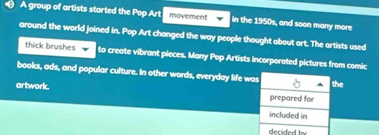 A group of artists started the Pop Art movement in the 1950s, and soon many more 
around the world joined in. Pop Art changed the way people thought about art. The artists used 
thick brushes to create vibrant pieces. Many Pop Artists incorporated pictures from comic 
books, ads, and popular culture. In other words, everyday life was 
the 
artwork. prepared for 
included in 
decided by