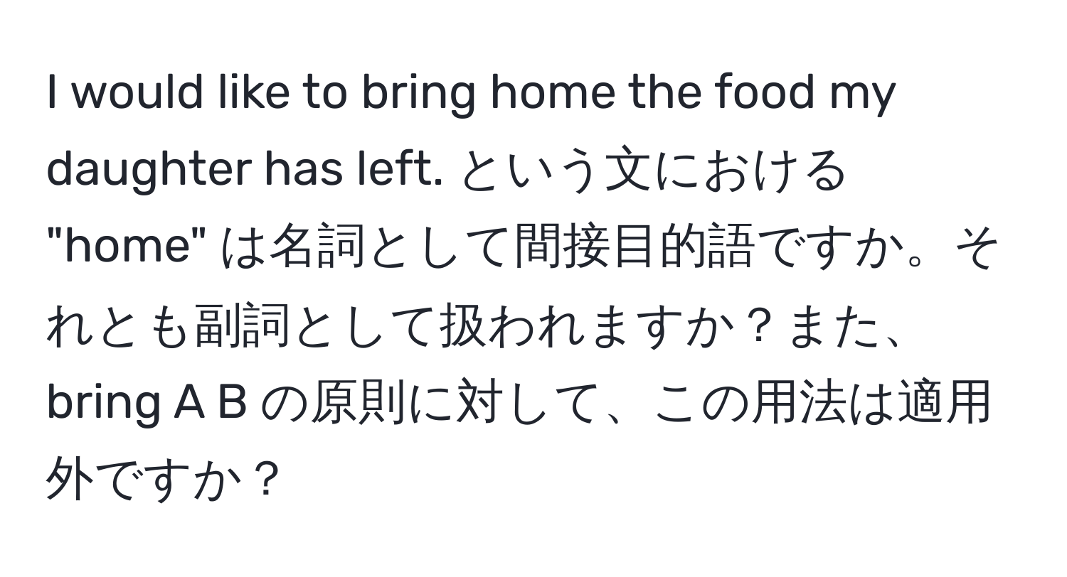 would like to bring home the food my daughter has left. という文における "home" は名詞として間接目的語ですか。それとも副詞として扱われますか？また、bring A B の原則に対して、この用法は適用外ですか？