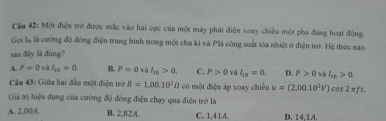 Một điện trở được mắc vào hai cực của một máy phát điện xoay chiều một pha đang hoạt động.
Gọi I_tb là cường độ dòng điện trung bình trong một chu kì và Plà công suất tỏa nhiệt ở điện trở. Hệ thức nào
sau đây là đúng?
A. P=0 và I_tb=0. B. P=0 và I_tb>0. C. P>0 và I_tb=0. D. P>0 và I_tb>0. 
Câu 43: Giữa hai đầu một điện trở R=1,00.10^2Omega có một điện áp xoay chiều u=(2,00.10^2V)cos 2π f t.
Giá trị hiệu dụng của cường độ dòng điện chạy qua điện trở là
A. 2,00A. B. 2,82A.
C. 1,41A. D. 14,1A.