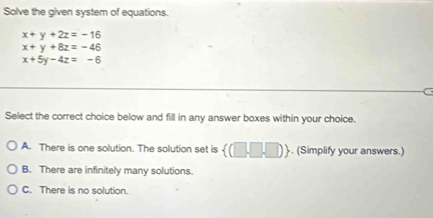 Solve the given system of equations.
x+y+2z=-16
x+y+8z=-46
x+5y-4z=-6
a
Select the correct choice below and fill in any answer boxes within your choice.
A. There is one solution. The solution set is  (□ ,□ ,□ ). (Simplify your answers.)
B. There are infinitely many solutions.
C. There is no solution.