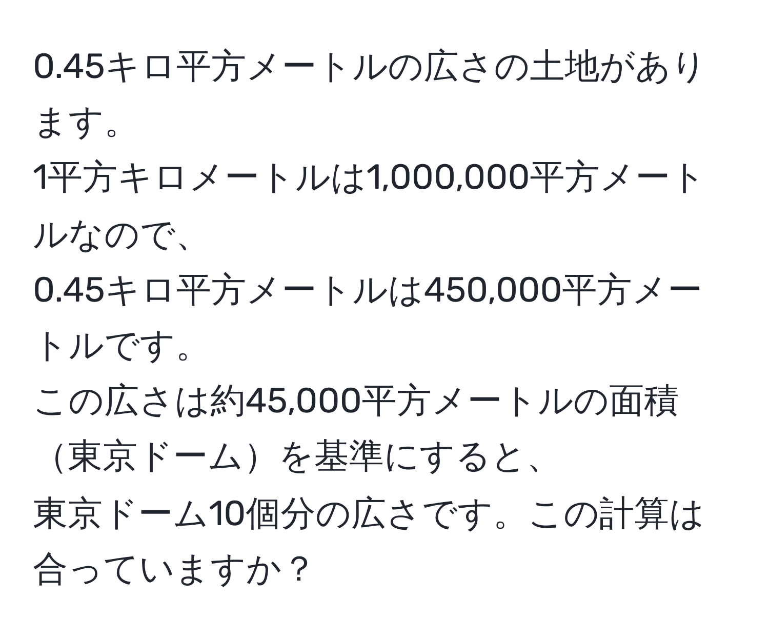 0.45キロ平方メートルの広さの土地があります。  
1平方キロメートルは1,000,000平方メートルなので、  
0.45キロ平方メートルは450,000平方メートルです。  
この広さは約45,000平方メートルの面積東京ドームを基準にすると、  
東京ドーム10個分の広さです。この計算は合っていますか？