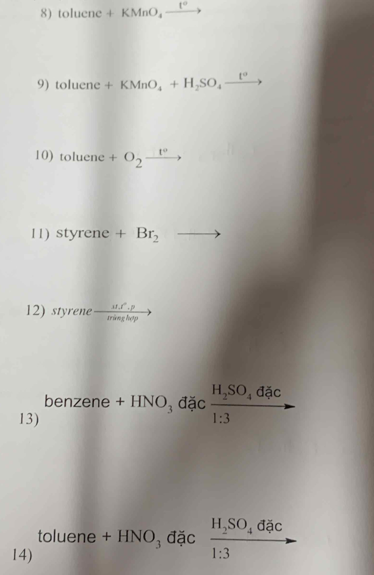 toluene+KMnO_4xrightarrow t°
9) toluene+KMnO_4+H_2SO_4xrightarrow t^o
10) toluene+O_2xrightarrow t°
11) styrene . +Br_2 to 
12) styrene  (st.t^(alpha).p)/tringhogho 
benzene +HNO_3 đặc frac H_2SO_4dac1:3to
13) 
đặc 
toluene + HNO₃ đặc frac H_2SO_41:3 x_
14)