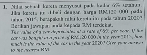 Nilai sebuah kereta menyusut pada kadar 6% setahun. 
Jika kereta itu dibeli dengan harga RM120 000 pada 
tahun 2015, berapakah nilai kereta itu pada tahun 2020? 
Berikan jawapan anda kepada RM terdekat. 
The value of a car depreciates at a rate of 6% per year. If the 
car was bought at a price of RM120 000 in the year 2015, how 
much is the value of the car in the year 2020? Give your answer 
to the nearest RM.