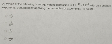 Which of the following is an equivalent expression to 11^(-13)· 11^(-7) with only positive
exponents, generated by applying the properties of exponents? (1 point)
 1/11° 
 1/11^(20) 
 1/22^4 
 1/22^(20) 