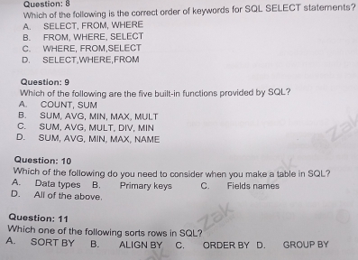 Which of the following is the correct order of keywords for SQL SELECT statements?
A. SELECT, FROM, WHERE
B. FROM, WHERE, SELECT
C. WHERE, FROM,SELECT
D. SELECT,WHERE,FROM
Question: 9
Which of the following are the five built-in functions provided by SQL?
A. COUNT, SUM
B. SUM, AVG, MIN, MAX, MULT
C. SUM, AVG, MULT, DIV, MIN
D. SUM, AVG, MIN, MAX, NAME
Question: 10
Which of the following do you need to consider when you make a table in SQL?
A. Data types B. Primary keys C. Fields names
D. All of the above.
Question: 11
Which one of the following sorts rows in SQL?
A. SORT BY B. ALIGN BY C. ORDER BY D. GROUP BY