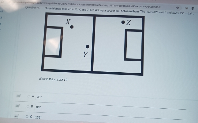 mnolemyednsignt.com/EdInsight/Form/OnlineTest/LocalAssessment0nlineTest.aspx?STID=yqs01G7ik2NU5uXxpmuvgQ%3d%3d#!
Question 4 ) Three friends, labeled at X, Y, and Z, are kicking a soccer ball betw m∠ ZXY=45°
1.4and m∠ XYZ=92°. 
5
5
What is the m∠ XZY ?
A 43°
B 88°
C 135°