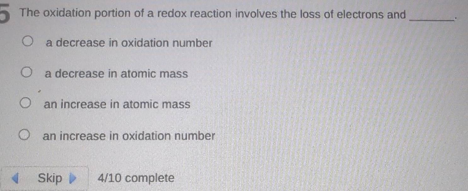 ) The oxidation portion of a redox reaction involves the loss of electrons and_
,
a decrease in oxidation number
a decrease in atomic mass
an increase in atomic mass
an increase in oxidation number
Skip 4/10 complete