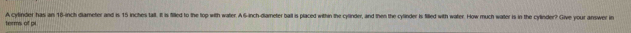 terms of pi A cylinder has an 18-inch diameter and is 15 inches talt. It is filled to the top with water. A 6-inch -diameter ball is placed within the cylinder, and then the cylinder is filled with water. How much walter is in the cylinder? Give your answer in