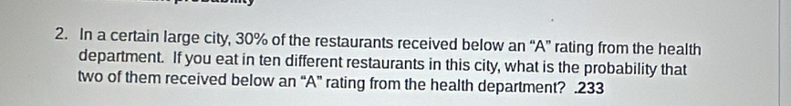 In a certain large city, 30% of the restaurants received below an “A” rating from the health 
department. If you eat in ten different restaurants in this city, what is the probability that 
two of them received below an “A” rating from the health department? .233