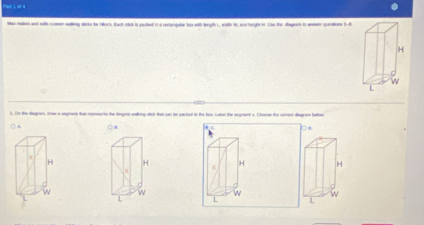 Pam 1 of 4
Max makes and sellts custom walking sticks for hikers, Each stick is packed in a rectangular box with liength L, width W, and height H. Lise the diagesm to anawer questions t-3 
1. On the diagram, draw a segment that represents the longest walking stick that can be packed in the box. Label the segment x. Choose the comect diagram below
A
n
c
D.