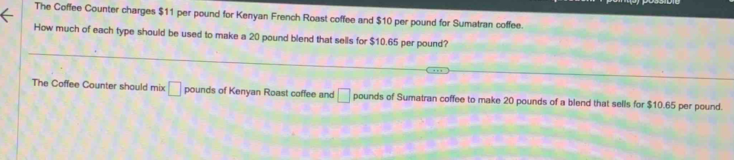 The Coffee Counter charges $11 per pound for Kenyan French Roast coffee and $10 per pound for Sumatran coffee. 
How much of each type should be used to make a 20 pound blend that sells for $10.65 per pound? 
The Coffee Counter should mix □ pounds of Kenyan Roast coffee and □ pounds of Sumatran coffee to make 20 pounds of a blend that sells for $10.65 per pound.