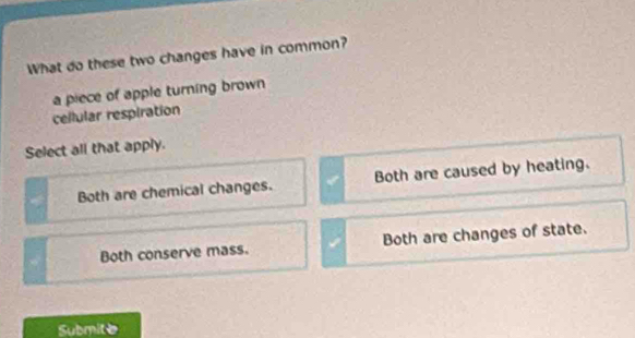 What do these two changes have in common?
a piece of apple turning brown
cellular respiration
Select all that apply.
Both are chemical changes. Both are caused by heating.
Both conserve mass. Both are changes of state.
Submite