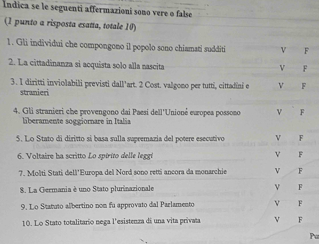 Indica se le seguenti affermazioni sono vere o false
(1 punto a risposta esatta, totale 10)
1. Gli individui che compongono il popolo sono chiamati sudditi
v F
2. La cittadinanza si acquista solo alla nascita
vì F
3. I diritti inviolabili previsti dall’art. 2 Cost. valgono per tutti, cittadini e V F
stranieri
4. Gli stranieri che provengono dai Paesi dell'Unioné europea possono v F
liberamente soggiornare in Italia
5. Lo Stato di diritto si basa sulla supremazia del potere esecutivo V F
6. Voltaire ha scritto Lo spirito delle leggi V F
7. Molti Stati dell’Europa del Nord sono retti ancora da monarchie V F
8. La Germania è uno Stato plurinazionale V F
9. Lo Statuto albertino non fu approvato dal Parlamento F
10. Lo Stato totalitario nega l’esistenza di una vita privata V F
Pu