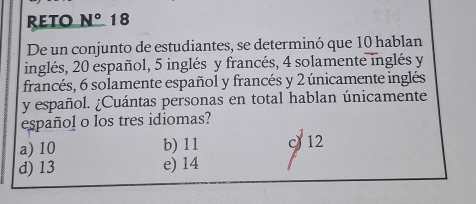 RETO N° 18
De un conjunto de estudiantes, se determinó que 10 hablan
inglés, 20 español, 5 inglés y francés, 4 solamente inglés y
francés, 6 solamente español y francés y 2 únicamente inglés
y español. ¿Cuántas personas en total hablan únicamente
español o los tres idiomas?
a) 10 b) 11 c 12
d) 13 e) 14