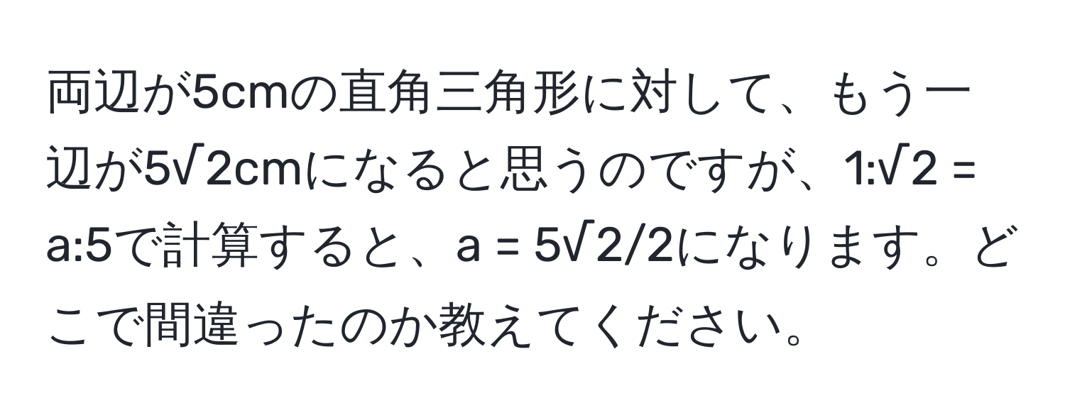 両辺が5cmの直角三角形に対して、もう一辺が5√2cmになると思うのですが、1:√2 = a:5で計算すると、a = 5√2/2になります。どこで間違ったのか教えてください。