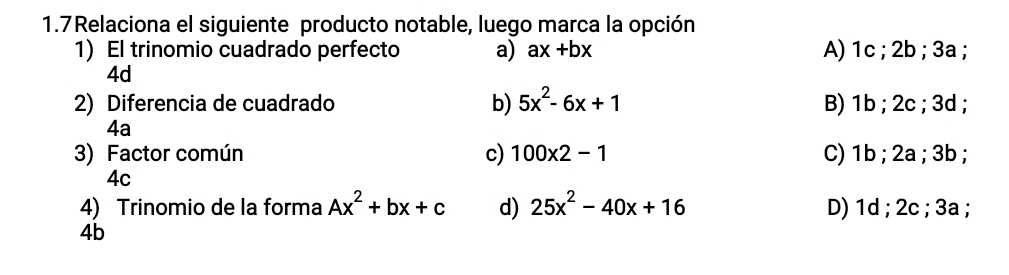 1.7Relaciona el siguiente producto notable, luego marca la opción
1) El trinomio cuadrado perfecto a) ax+bx A) 1c; 2b; 3a;
4d
2) Diferencia de cuadrado b) 5x^2-6x+1 B) 1b; 2c; 3d;
4a
3) Factor común c) 100* 2-1 C) 1b; 2a; 3b;
4c
4) Trinomio de la forma Ax^2+bx+c d) 25x^2-40x+16 D) 1d; 2c; 3a;
4b